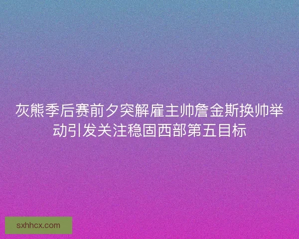 灰熊季后赛前夕突解雇主帅詹金斯换帅举动引发关注稳固西部第五目标 灰熊季后赛前夕突解雇主帅詹金斯换帅举动引发关注稳固西部第五目标