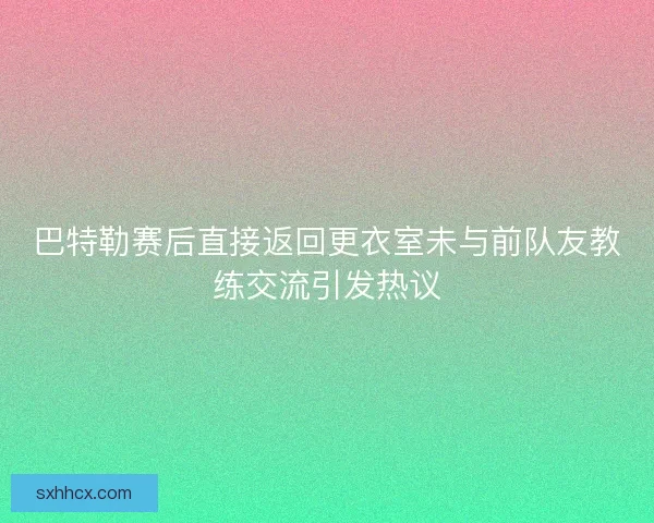 巴特勒赛后直接返回更衣室未与前队友教练交流引发热议