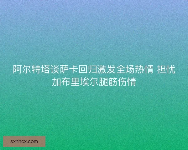 阿尔特塔谈萨卡回归激发全场热情 担忧加布里埃尔腿筋伤情 阿尔特塔谈萨卡回归激发全场热情 担忧加布里埃尔腿筋伤情
