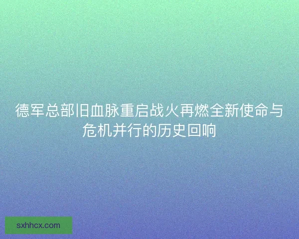 德军总部旧血脉重启战火再燃全新使命与危机并行的历史回响