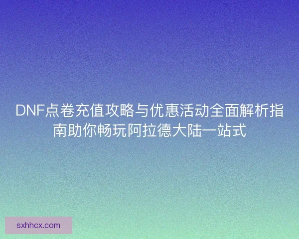 DNF点卷充值攻略与优惠活动全面解析指南助你畅玩阿拉德大陆一站式