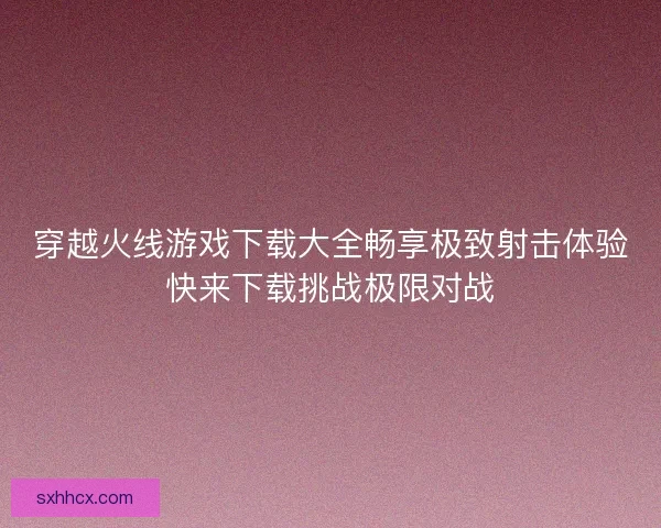 穿越火线游戏下载大全畅享极致射击体验快来下载挑战极限对战