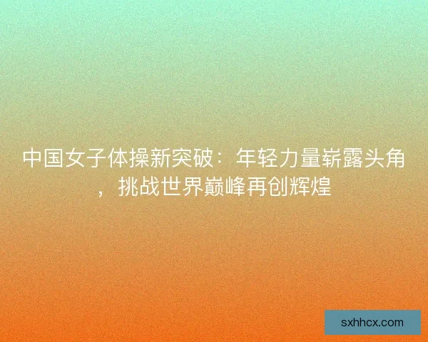 中国女子体操新突破：年轻力量崭露头角，挑战世界巅峰再创辉煌