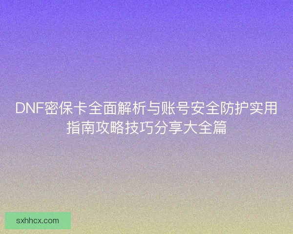 DNF密保卡全面解析与账号安全防护实用指南攻略技巧分享大全篇