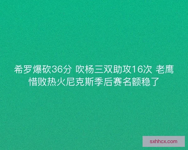 希罗爆砍36分 吹杨三双助攻16次 老鹰惜败热火尼克斯季后赛名额稳了