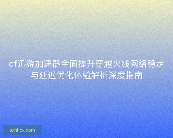 cf迅游加速器全面提升穿越火线网络稳定与延迟优化体验解析深度指南