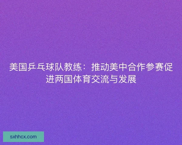 美国乒乓球队教练:推动美中合作参赛促进两国体育交流与发展 美国乒乓球队教练:推动美中合作参赛促进两国体育交流与发展