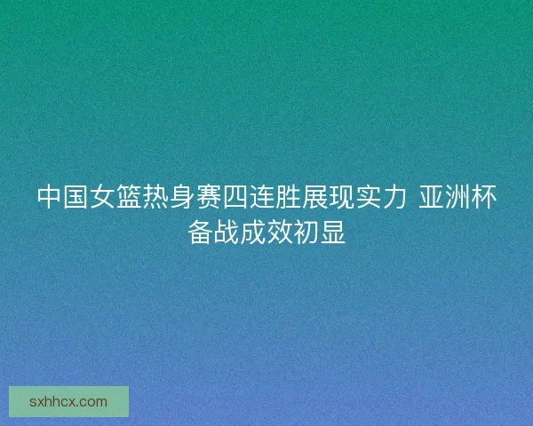 中国女篮热身赛四连胜展现实力 亚洲杯备战成效初显