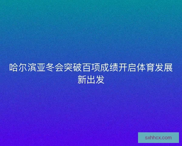 哈尔滨亚冬会突破百项成绩开启体育发展新出发