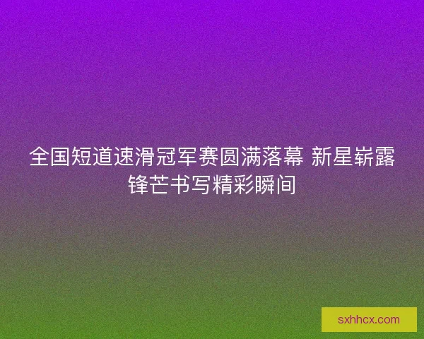 全国短道速滑冠军赛圆满落幕 新星崭露锋芒书写精彩瞬间 全国短道速滑冠军赛圆满落幕 新星崭露锋芒书写精彩瞬间