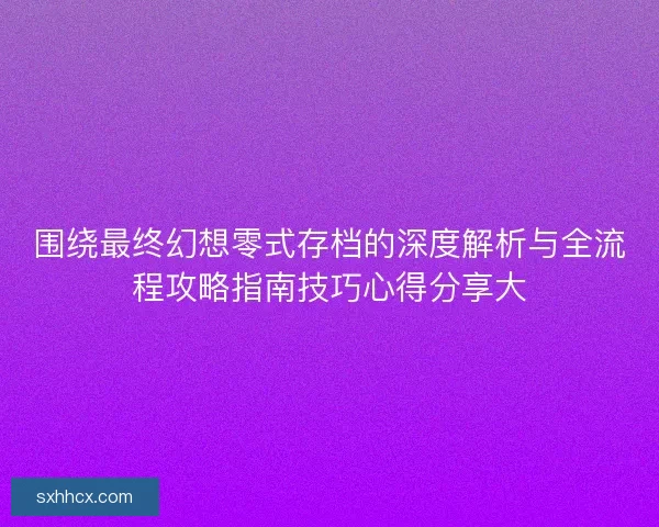 围绕最终幻想零式存档的深度解析与全流程攻略指南技巧心得分享大