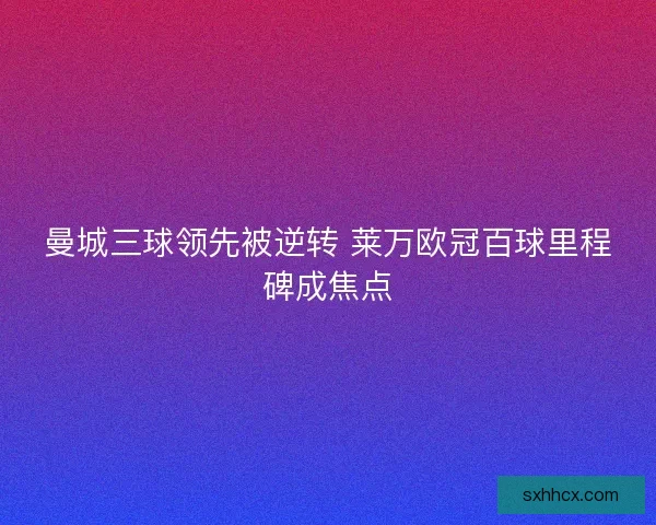 曼城三球领先被逆转 莱万欧冠百球里程碑成焦点 曼城三球领先被逆转 莱万欧冠百球里程碑成焦点