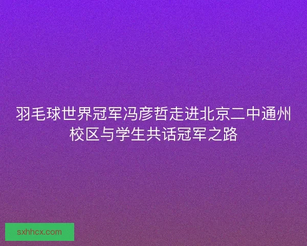 羽毛球世界冠军冯彦哲走进北京二中通州校区与学生共话冠军之路