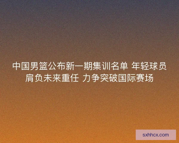 中国男篮公布新一期集训名单 年轻球员肩负未来重任 力争突破国际赛场