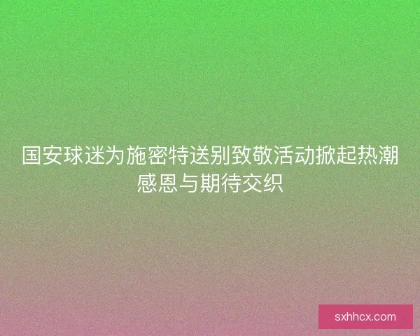 国安球迷为施密特送别致敬活动掀起热潮感恩与期待交织