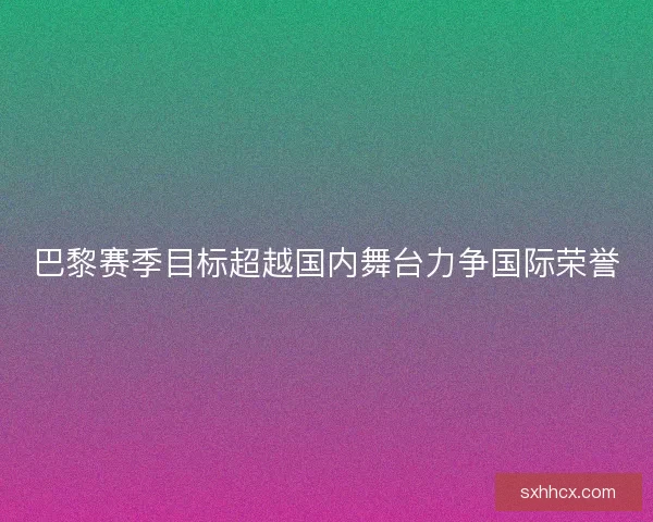 巴黎赛季目标超越国内舞台力争国际荣誉 巴黎赛季目标超越国内舞台力争国际荣誉