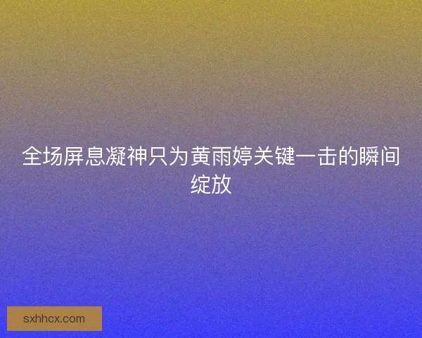 全场屏息凝神只为黄雨婷关键一击的瞬间绽放