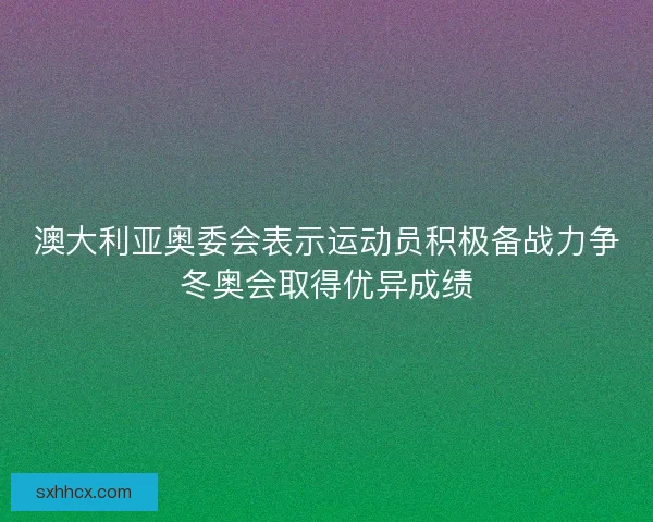 澳大利亚奥委会表示运动员积极备战力争冬奥会取得优异成绩